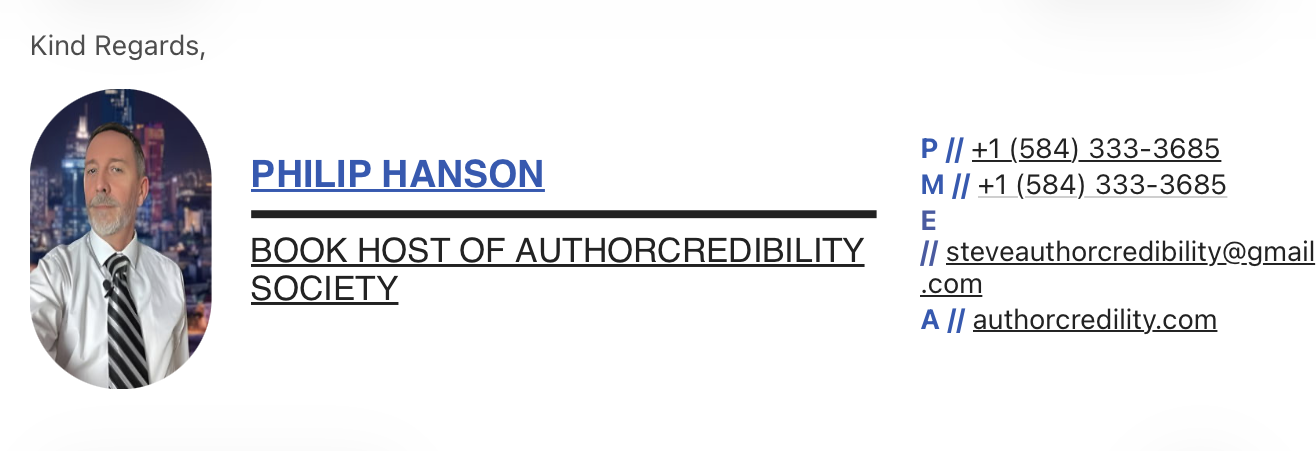 Kind Regards, PHILIP HANSON BOOK HOST OF AUTHORCREDIBILITY SOCIETY P // +1 (584) 333-3685 M // +1 (584) 333-3685 E // steveauthorcredibility@gmail.com A // authorcredility.com
